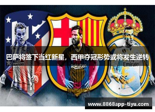 巴萨将签下当红新星，西甲夺冠形势或将发生逆转