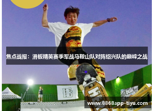 焦点战报：滑板精英赛季军战马鞍山队对阵绍兴队的巅峰之战